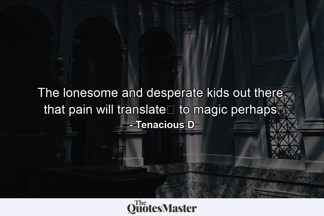 The lonesome and desperate kids out there, that pain will translate﻿ to magic perhaps. - Quote by Tenacious D