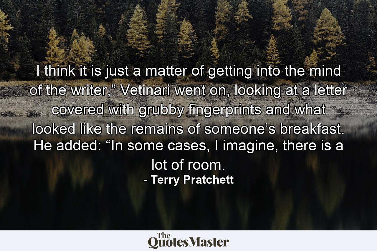 I think it is just a matter of getting into the mind of the writer,” Vetinari went on, looking at a letter covered with grubby fingerprints and what looked like the remains of someone’s breakfast. He added: “In some cases, I imagine, there is a lot of room. - Quote by Terry Pratchett