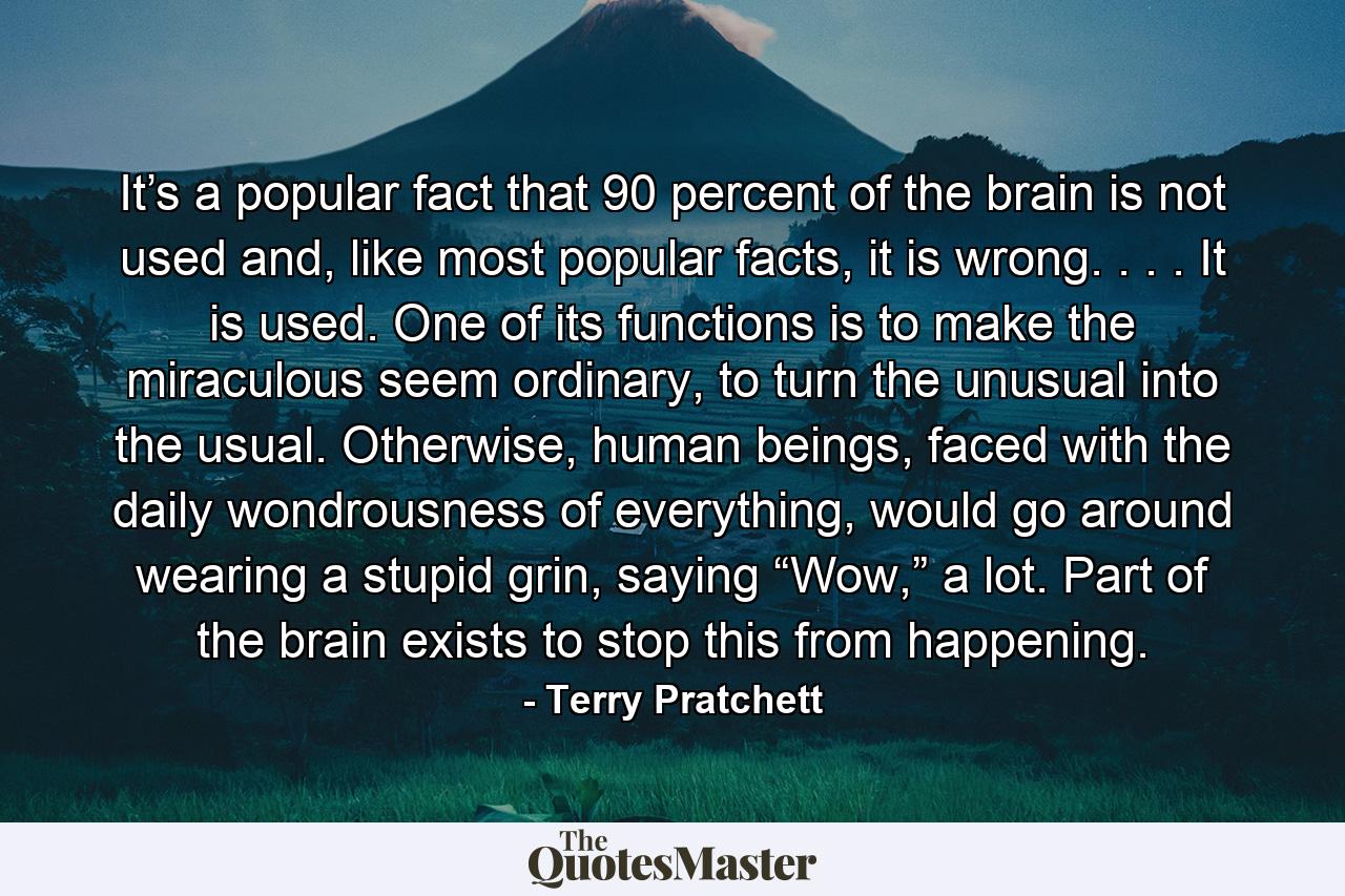 It’s a popular fact that 90 percent of the brain is not used and, like most popular facts, it is wrong. . . . It is used. One of its functions is to make the miraculous seem ordinary, to turn the unusual into the usual. Otherwise, human beings, faced with the daily wondrousness of everything, would go around wearing a stupid grin, saying “Wow,” a lot. Part of the brain exists to stop this from happening. - Quote by Terry Pratchett