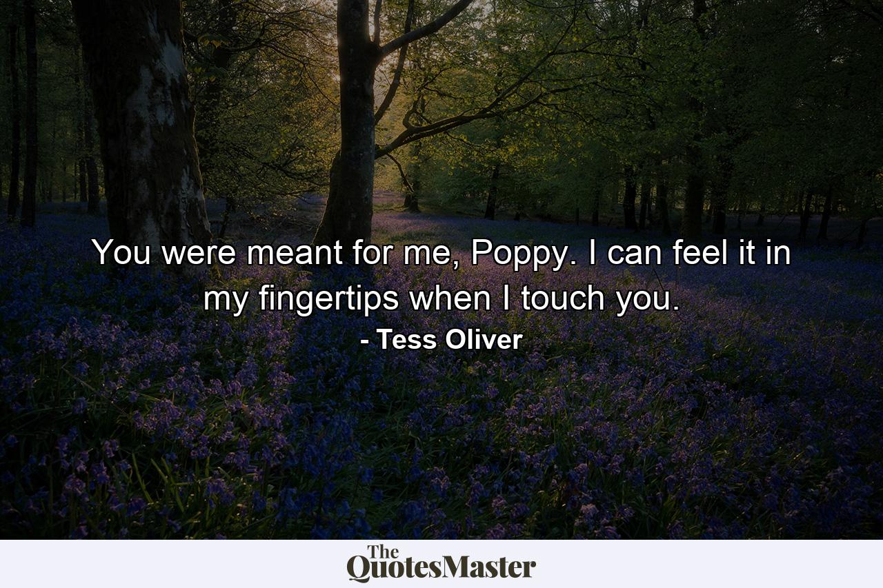 You were meant for me, Poppy. I can feel it in my fingertips when I touch you. - Quote by Tess Oliver