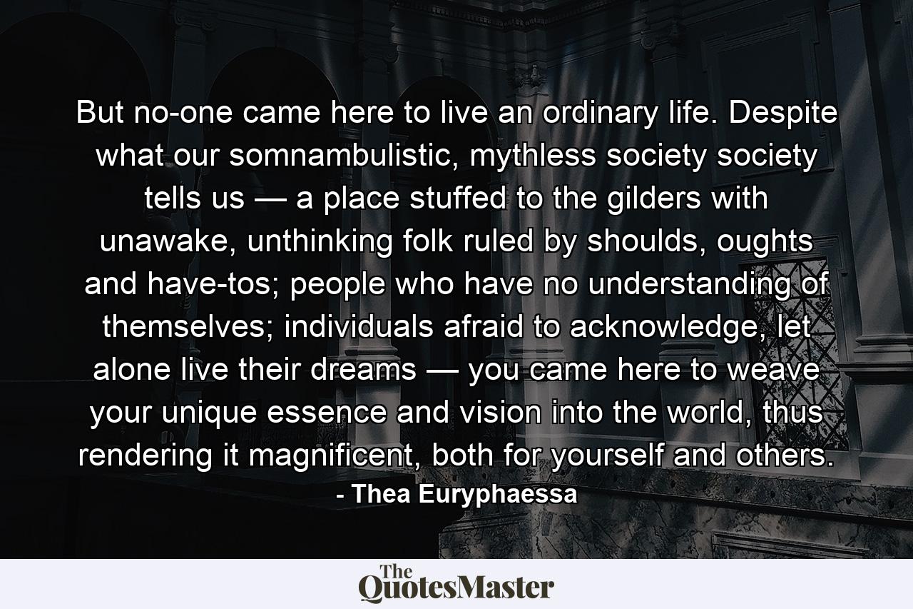 But no-one came here to live an ordinary life. Despite what our somnambulistic, mythless society society tells us — a place stuffed to the gilders with unawake, unthinking folk ruled by shoulds, oughts and have-tos; people who have no understanding of themselves; individuals afraid to acknowledge, let alone live their dreams — you came here to weave your unique essence and vision into the world, thus rendering it magnificent, both for yourself and others. - Quote by Thea Euryphaessa