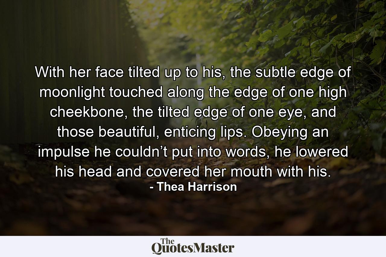 With her face tilted up to his, the subtle edge of moonlight touched along the edge of one high cheekbone, the tilted edge of one eye, and those beautiful, enticing lips. Obeying an impulse he couldn’t put into words, he lowered his head and covered her mouth with his. - Quote by Thea Harrison