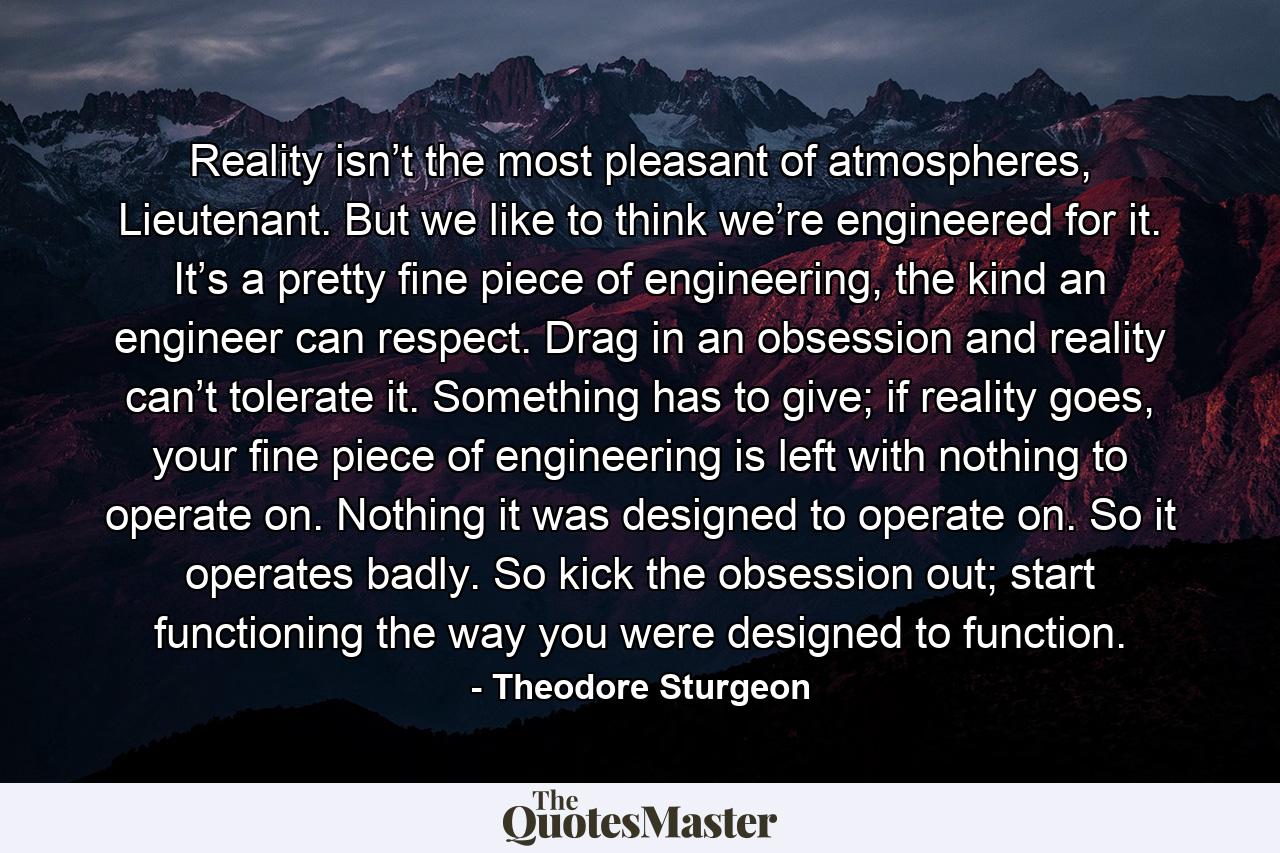 Reality isn’t the most pleasant of atmospheres, Lieutenant. But we like to think we’re engineered for it. It’s a pretty fine piece of engineering, the kind an engineer can respect. Drag in an obsession and reality can’t tolerate it. Something has to give; if reality goes, your fine piece of engineering is left with nothing to operate on. Nothing it was designed to operate on. So it operates badly. So kick the obsession out; start functioning the way you were designed to function. - Quote by Theodore Sturgeon