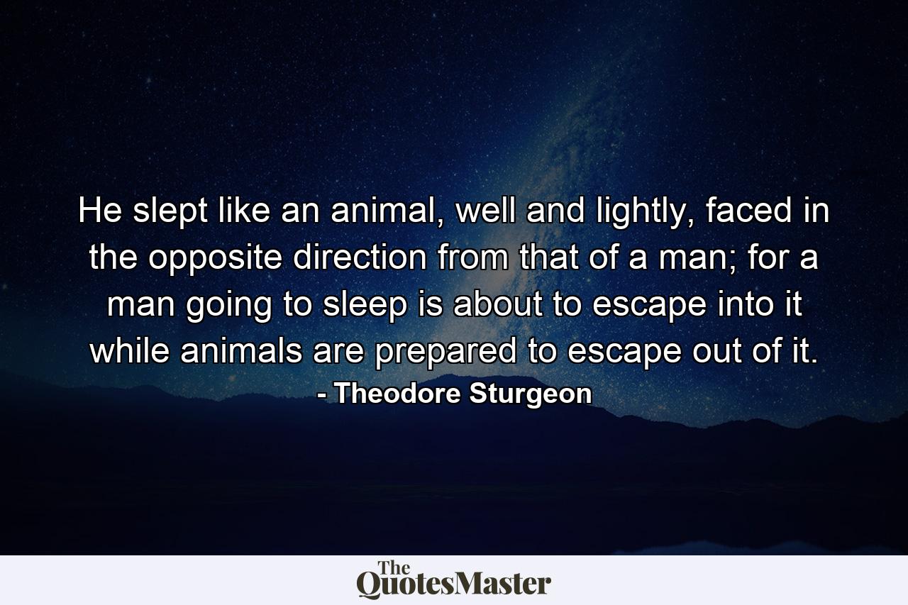 He slept like an animal, well and lightly, faced in the opposite direction from that of a man; for a man going to sleep is about to escape into it while animals are prepared to escape out of it. - Quote by Theodore Sturgeon