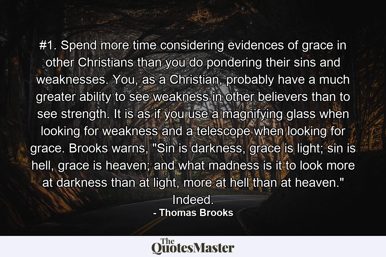 #1. Spend more time considering evidences of grace in other Christians than you do pondering their sins and weaknesses. You, as a Christian, probably have a much greater ability to see weakness in other believers than to see strength. It is as if you use a magnifying glass when looking for weakness and a telescope when looking for grace. Brooks warns, 