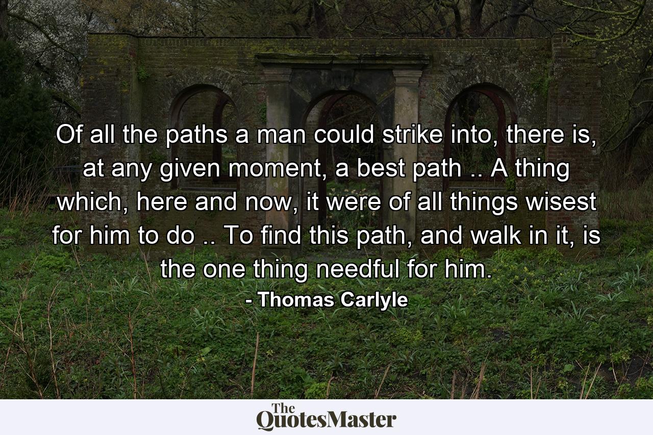 Of all the paths a man could strike into, there is, at any given moment, a best path .. A thing which, here and now, it were of all things wisest for him to do .. To find this path, and walk in it, is the one thing needful for him. - Quote by Thomas Carlyle