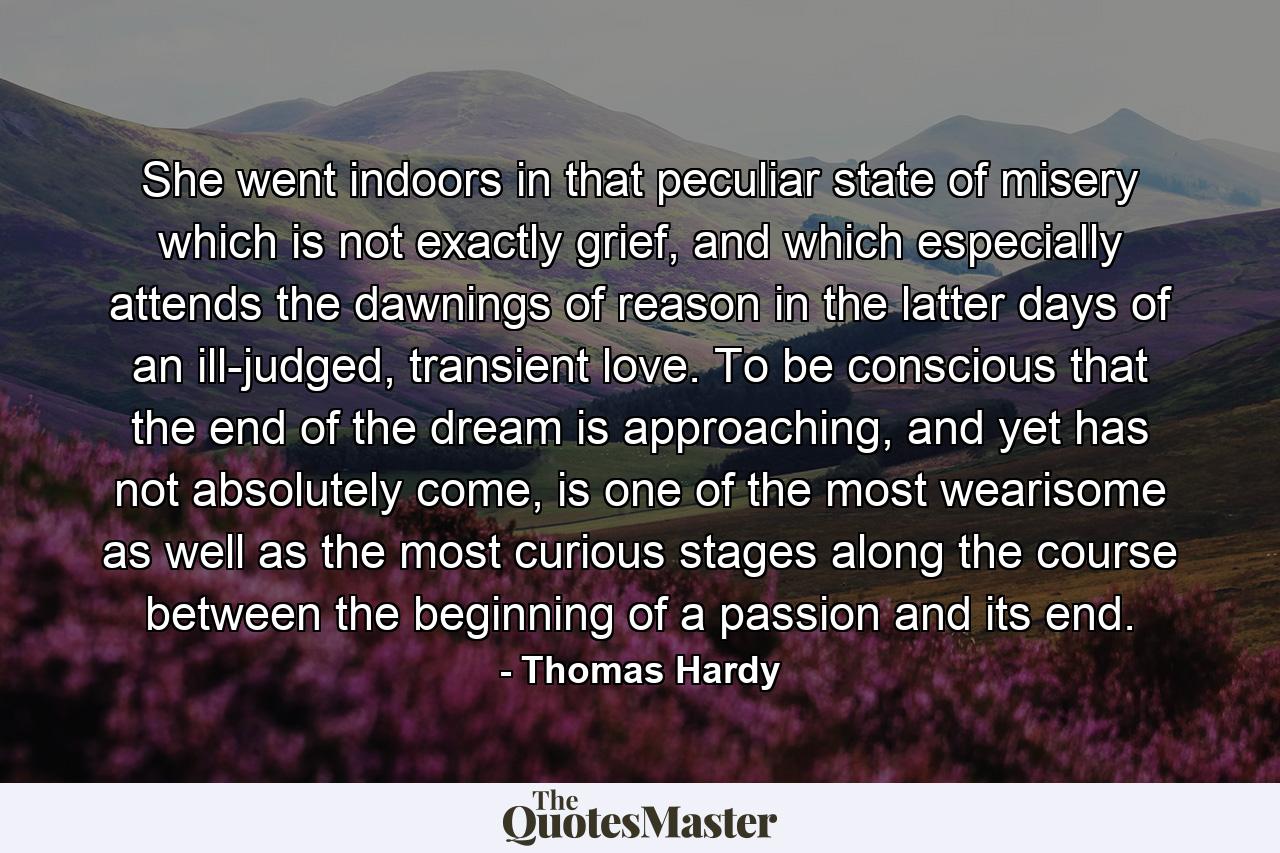 She went indoors in that peculiar state of misery which is not exactly grief, and which especially attends the dawnings of reason in the latter days of an ill-judged, transient love. To be conscious that the end of the dream is approaching, and yet has not absolutely come, is one of the most wearisome as well as the most curious stages along the course between the beginning of a passion and its end. - Quote by Thomas Hardy