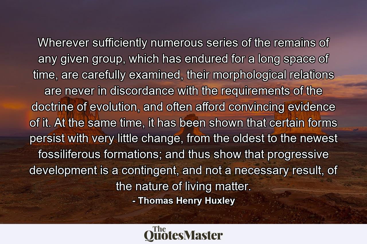 Wherever sufficiently numerous series of the remains of any given group, which has endured for a long space of time, are carefully examined, their morphological relations are never in discordance with the requirements of the doctrine of evolution, and often afford convincing evidence of it. At the same time, it has been shown that certain forms persist with very little change, from the oldest to the newest fossiliferous formations; and thus show that progressive development is a contingent, and not a necessary result, of the nature of living matter. - Quote by Thomas Henry Huxley