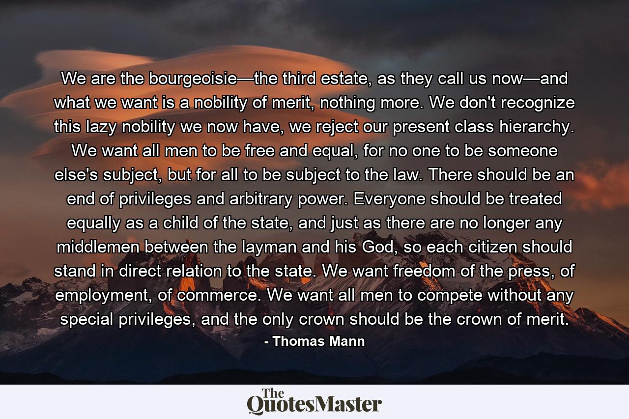 We are the bourgeoisie—the third estate, as they call us now—and what we want is a nobility of merit, nothing more. We don't recognize this lazy nobility we now have, we reject our present class hierarchy. We want all men to be free and equal, for no one to be someone else's subject, but for all to be subject to the law. There should be an end of privileges and arbitrary power. Everyone should be treated equally as a child of the state, and just as there are no longer any middlemen between the layman and his God, so each citizen should stand in direct relation to the state. We want freedom of the press, of employment, of commerce. We want all men to compete without any special privileges, and the only crown should be the crown of merit. - Quote by Thomas Mann