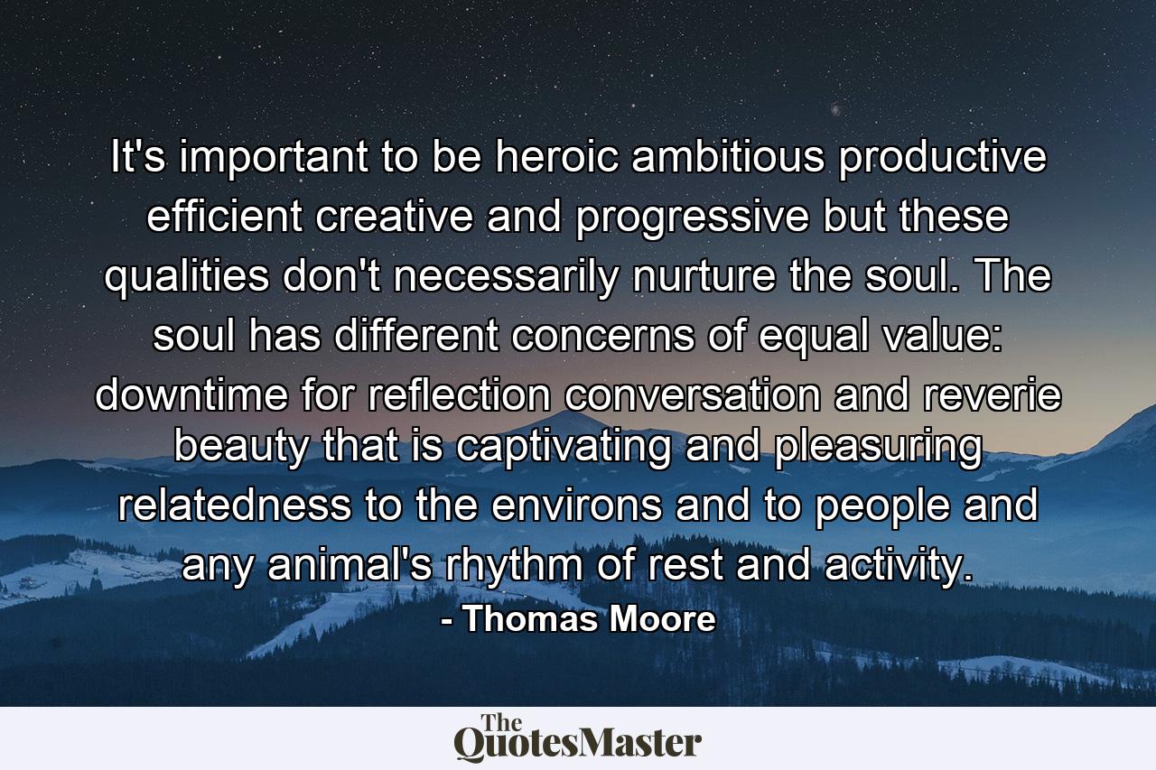 It's important to be heroic  ambitious  productive  efficient  creative  and progressive  but these qualities don't necessarily nurture the soul. The soul has different concerns  of equal value: downtime for reflection  conversation  and reverie  beauty that is captivating and pleasuring  relatedness to the environs and to people  and any animal's rhythm of rest and activity. - Quote by Thomas Moore