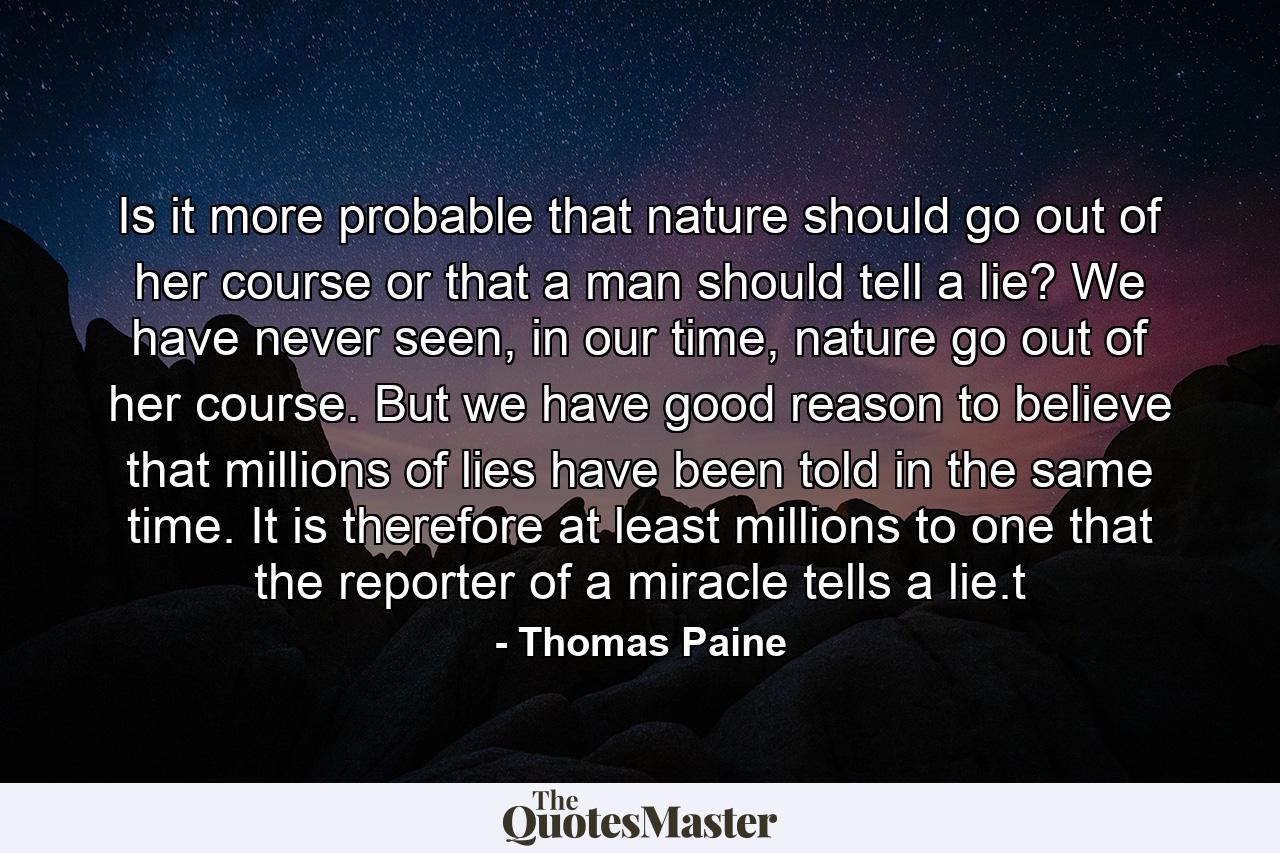 Is it more probable that nature should go out of her course or that a man should tell a lie? We have never seen, in our time, nature go out of her course. But we have good reason to believe that millions of lies have been told in the same time. It is therefore at least millions to one that the reporter of a miracle tells a lie.t - Quote by Thomas Paine