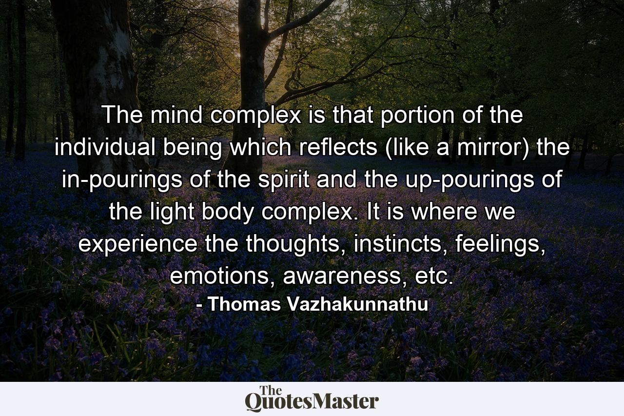 The mind complex is that portion of the individual being which reflects (like a mirror) the in-pourings of the spirit and the up-pourings of the light body complex. It is where we experience the thoughts, instincts, feelings, emotions, awareness, etc. - Quote by Thomas Vazhakunnathu