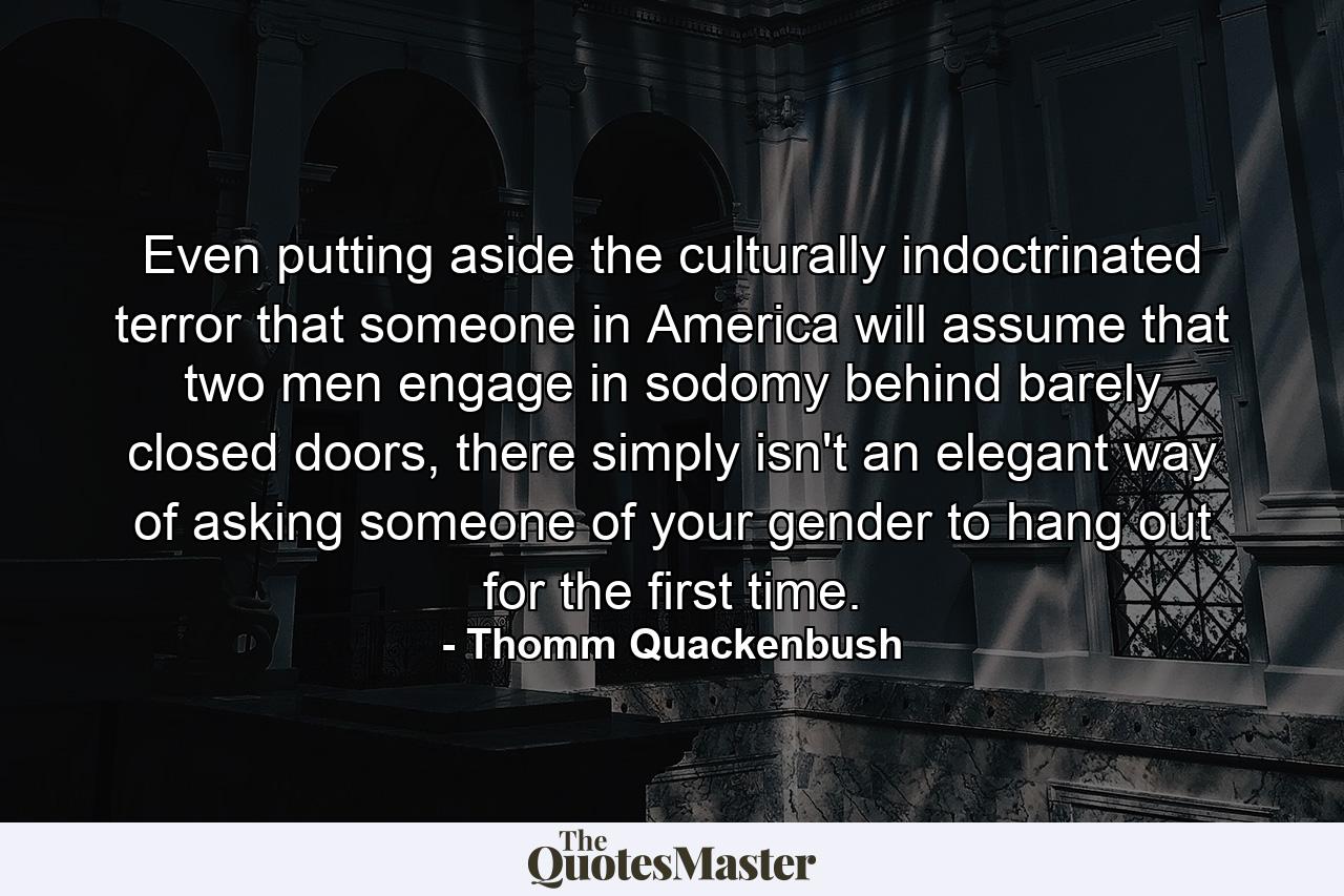 Even putting aside the culturally indoctrinated terror that someone in America will assume that two men engage in sodomy behind barely closed doors, there simply isn't an elegant way of asking someone of your gender to hang out for the first time. - Quote by Thomm Quackenbush