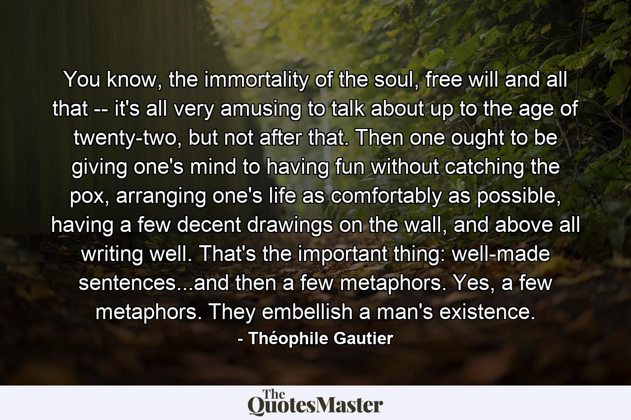 You know, the immortality of the soul, free will and all that -- it's all very amusing to talk about up to the age of twenty-two, but not after that. Then one ought to be giving one's mind to having fun without catching the pox, arranging one's life as comfortably as possible, having a few decent drawings on the wall, and above all writing well. That's the important thing: well-made sentences...and then a few metaphors. Yes, a few metaphors. They embellish a man's existence. - Quote by Théophile Gautier