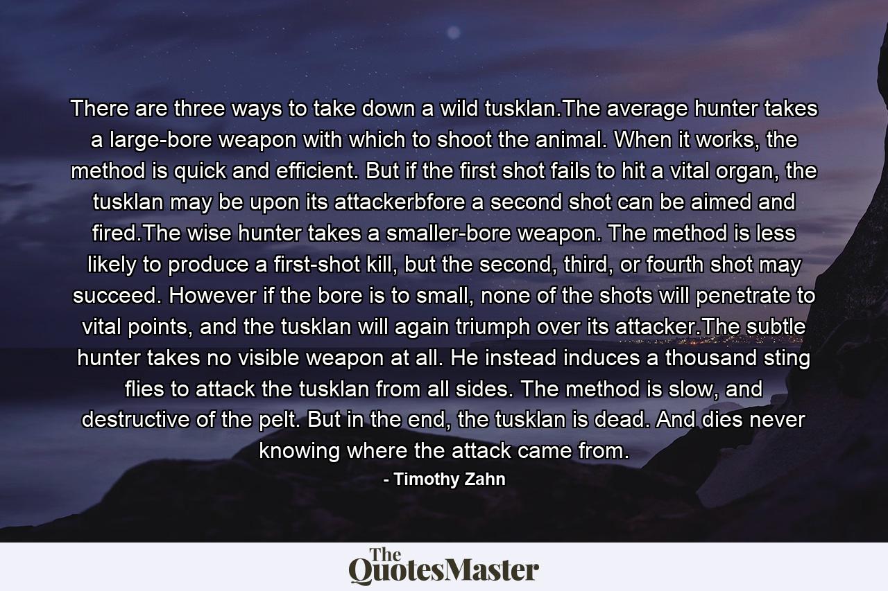 There are three ways to take down a wild tusklan.The average hunter takes a large-bore weapon with which to shoot the animal. When it works, the method is quick and efficient. But if the first shot fails to hit a vital organ, the tusklan may be upon its attackerbfore a second shot can be aimed and fired.The wise hunter takes a smaller-bore weapon. The method is less likely to produce a first-shot kill, but the second, third, or fourth shot may succeed. However if the bore is to small, none of the shots will penetrate to vital points, and the tusklan will again triumph over its attacker.The subtle hunter takes no visible weapon at all. He instead induces a thousand sting flies to attack the tusklan from all sides. The method is slow, and destructive of the pelt. But in the end, the tusklan is dead. And dies never knowing where the attack came from. - Quote by Timothy Zahn