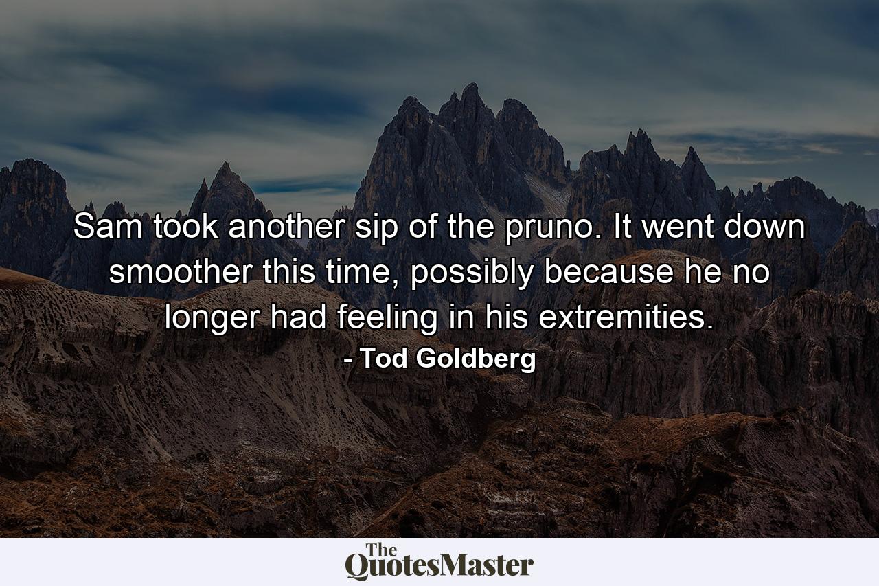 Sam took another sip of the pruno. It went down smoother this time, possibly because he no longer had feeling in his extremities. - Quote by Tod Goldberg