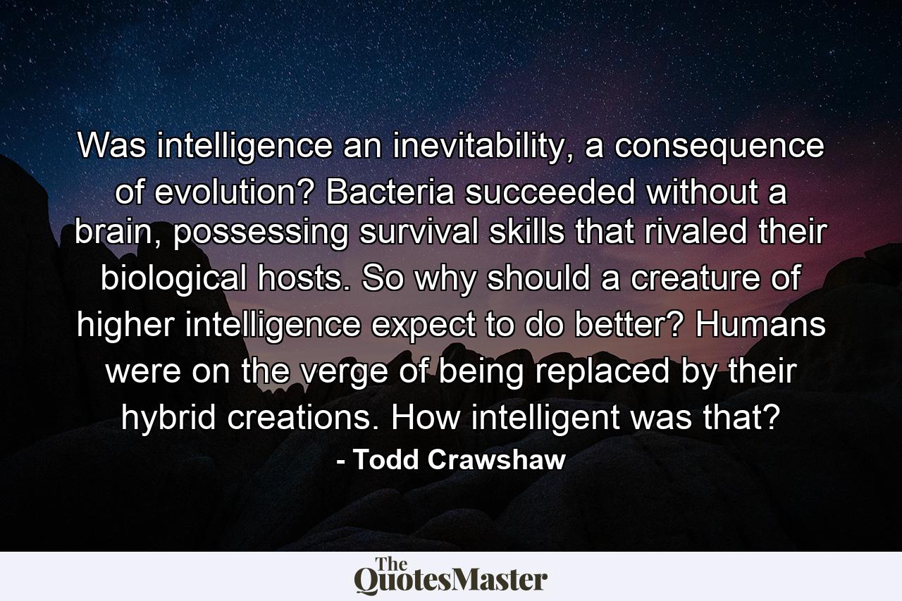 Was intelligence an inevitability, a consequence of evolution? Bacteria succeeded without a brain, possessing survival skills that rivaled their biological hosts. So why should a creature of higher intelligence expect to do better? Humans were on the verge of being replaced by their hybrid creations. How intelligent was that? - Quote by Todd Crawshaw