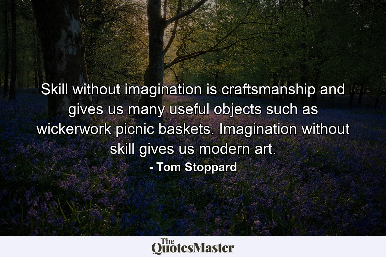 Skill without imagination is craftsmanship and gives us many useful objects such as wickerwork picnic baskets. Imagination without skill gives us modern art. - Quote by Tom Stoppard