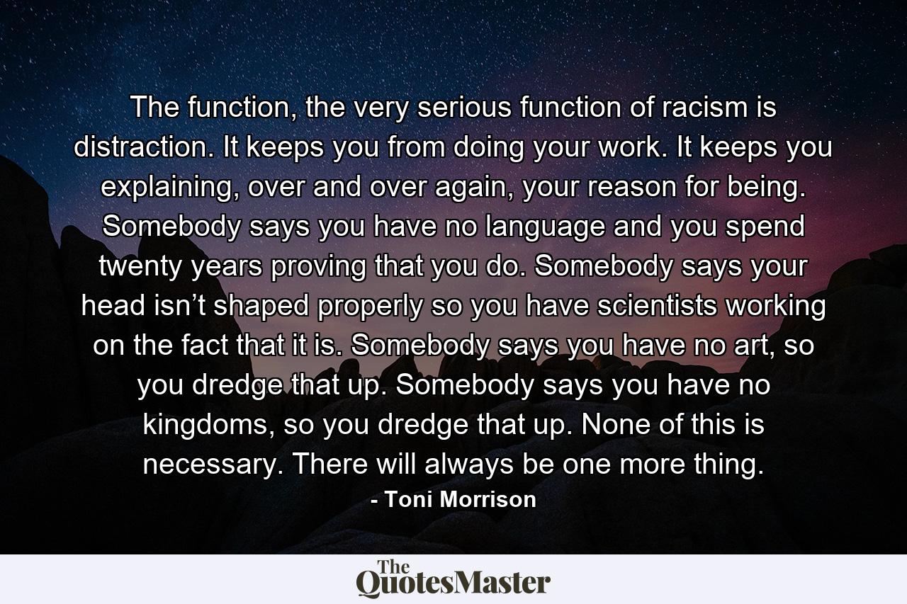 The function, the very serious function of racism is distraction. It keeps you from doing your work. It keeps you explaining, over and over again, your reason for being. Somebody says you have no language and you spend twenty years proving that you do. Somebody says your head isn’t shaped properly so you have scientists working on the fact that it is. Somebody says you have no art, so you dredge that up. Somebody says you have no kingdoms, so you dredge that up. None of this is necessary. There will always be one more thing. - Quote by Toni Morrison