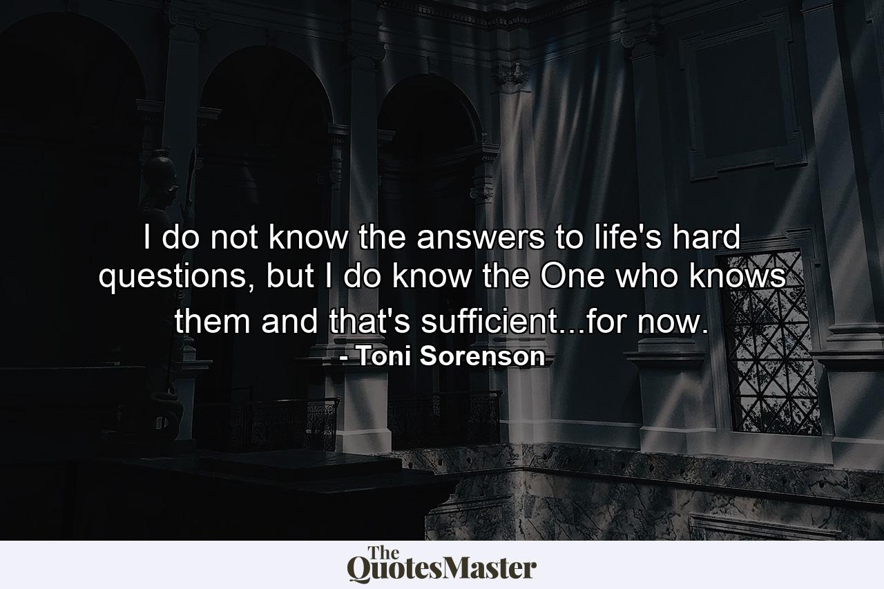 I do not know the answers to life's hard questions, but I do know the One who knows them and that's sufficient...for now. - Quote by Toni Sorenson