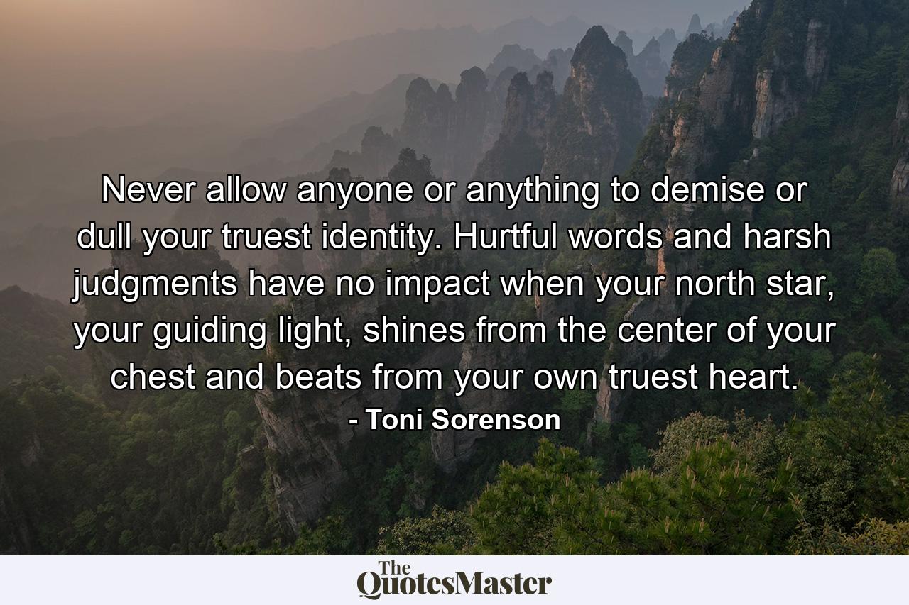 Never allow anyone or anything to demise or dull your truest identity. Hurtful words and harsh judgments have no impact when your north star, your guiding light, shines from the center of your chest and beats from your own truest heart. - Quote by Toni Sorenson