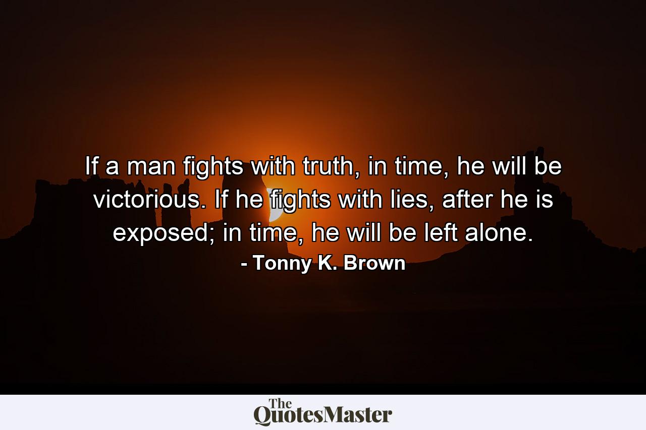 If a man fights with truth, in time, he will be victorious. If he fights with lies, after he is exposed; in time, he will be left alone. - Quote by Tonny K. Brown