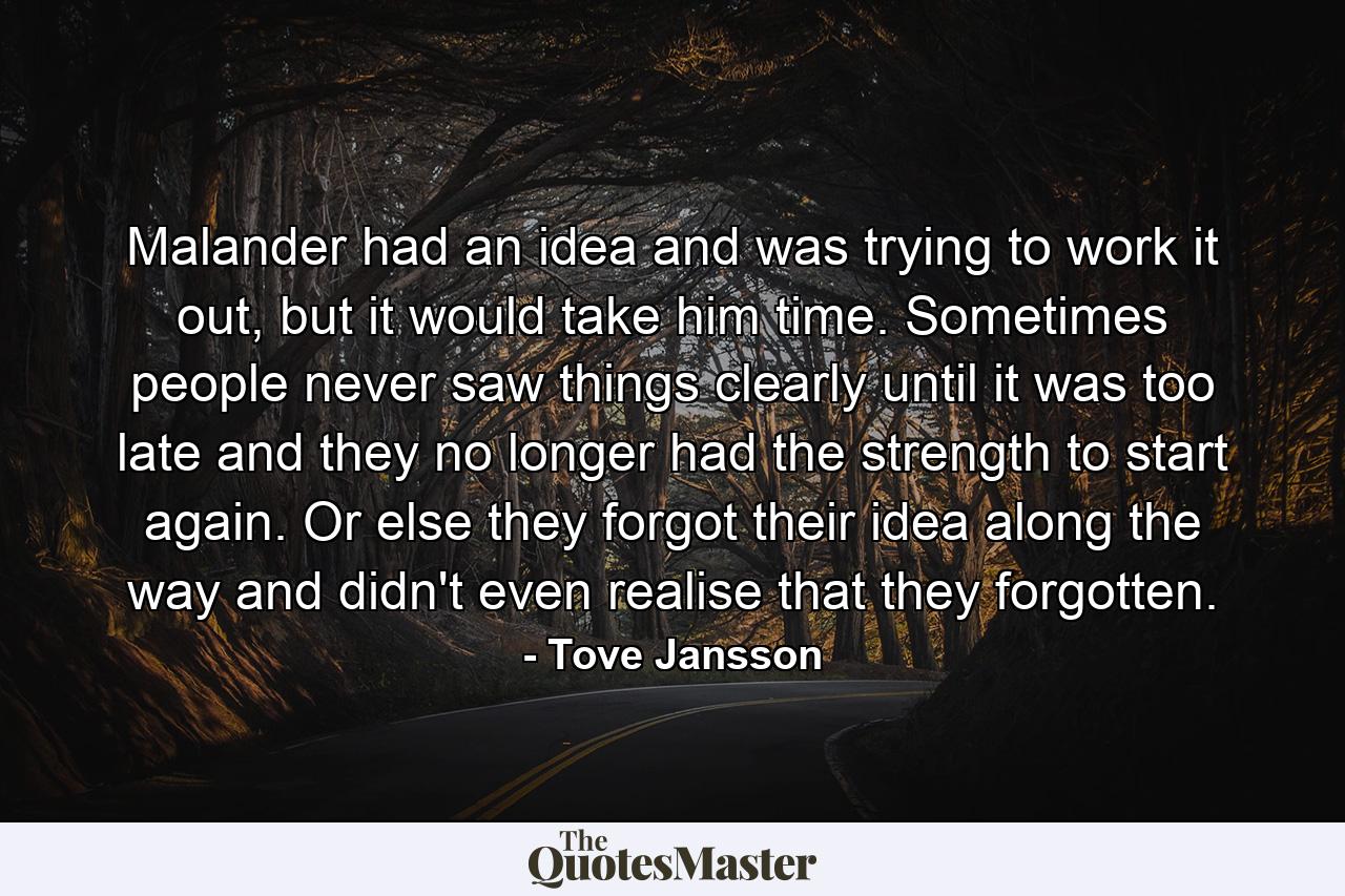 Malander had an idea and was trying to work it out, but it would take him time. Sometimes people never saw things clearly until it was too late and they no longer had the strength to start again. Or else they forgot their idea along the way and didn't even realise that they forgotten. - Quote by Tove Jansson