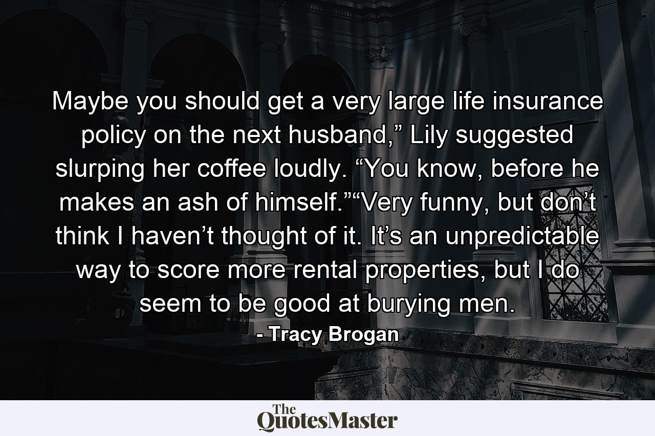 Maybe you should get a very large life insurance policy on the next husband,” Lily suggested slurping her coffee loudly. “You know, before he makes an ash of himself.”“Very funny, but don’t think I haven’t thought of it. It’s an unpredictable way to score more rental properties, but I do seem to be good at burying men. - Quote by Tracy Brogan