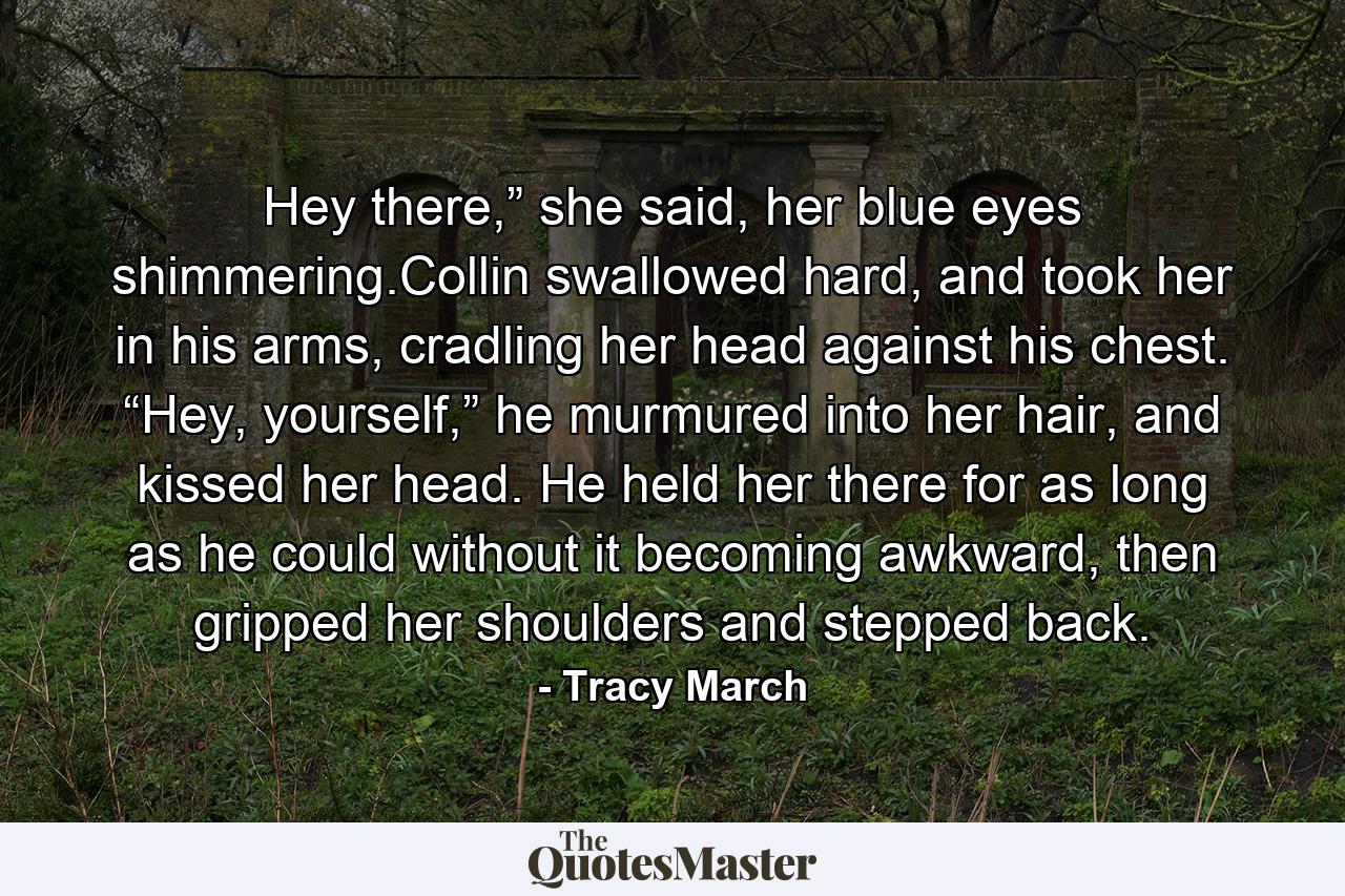 Hey there,” she said, her blue eyes shimmering.Collin swallowed hard, and took her in his arms, cradling her head against his chest. “Hey, yourself,” he murmured into her hair, and kissed her head. He held her there for as long as he could without it becoming awkward, then gripped her shoulders and stepped back. - Quote by Tracy March