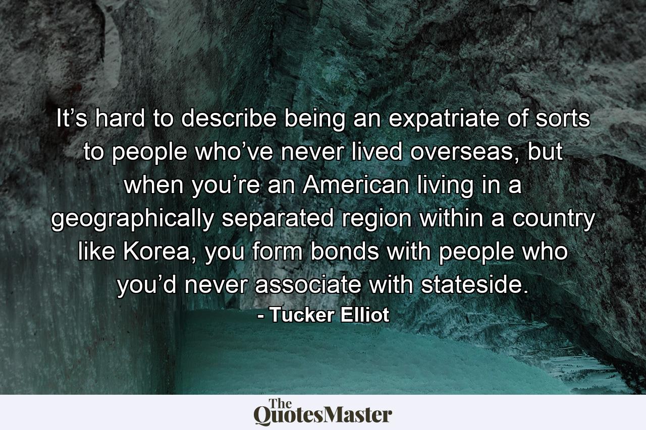 It’s hard to describe being an expatriate of sorts to people who’ve never lived overseas, but when you’re an American living in a geographically separated region within a country like Korea, you form bonds with people who you’d never associate with stateside. - Quote by Tucker Elliot