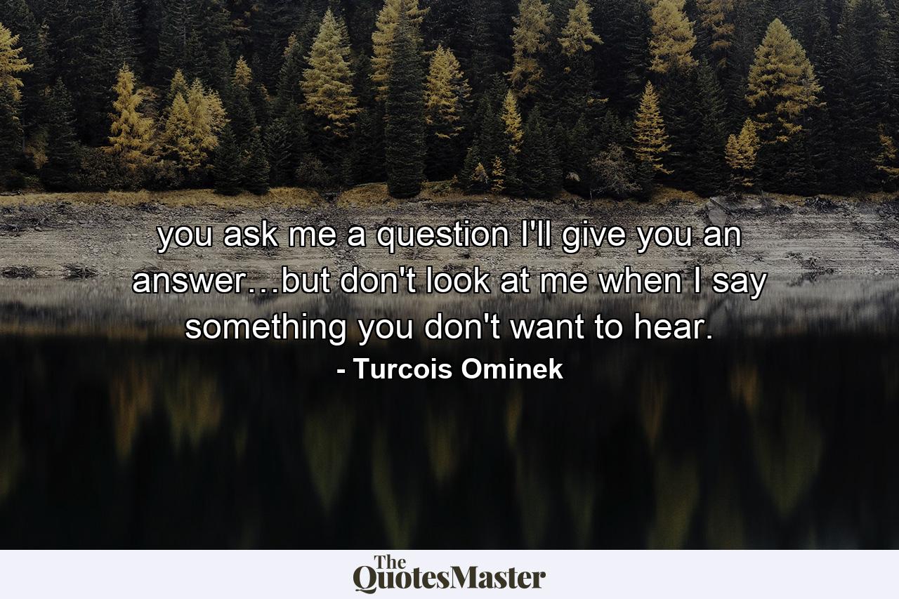 you ask me a question I'll give you an answer…but don't look at me when I say something you don't want to hear. - Quote by Turcois Ominek