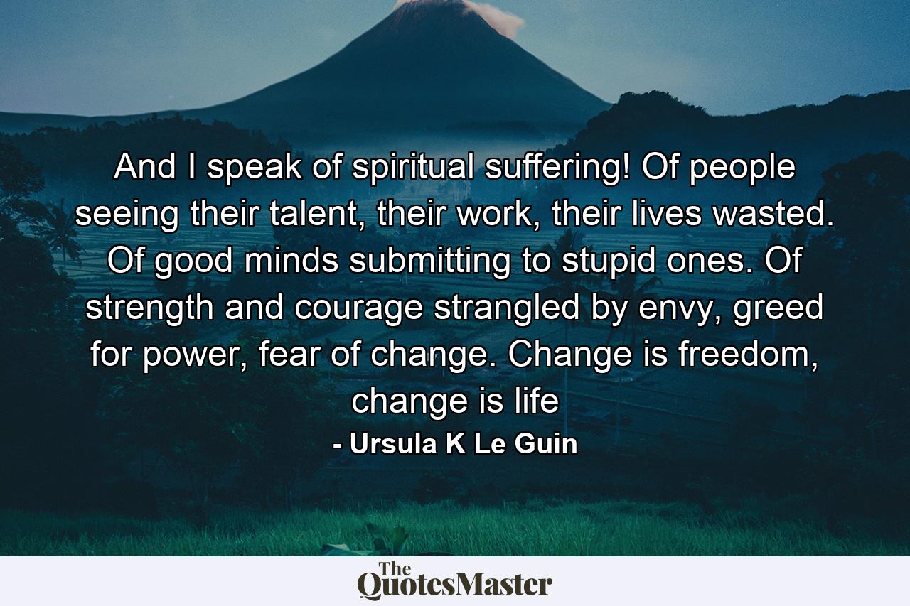 And I speak of spiritual suffering! Of people seeing their talent, their work, their lives wasted. Of good minds submitting to stupid ones. Of strength and courage strangled by envy, greed for power, fear of change. Change is freedom, change is life - Quote by Ursula K Le Guin