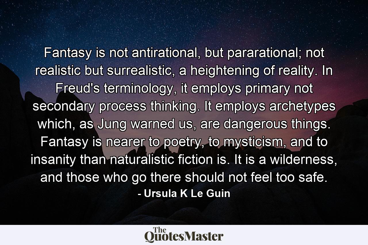 Fantasy is not antirational, but pararational; not realistic but surrealistic, a heightening of reality. In Freud's terminology, it employs primary not secondary process thinking. It employs archetypes which, as Jung warned us, are dangerous things. Fantasy is nearer to poetry, to mysticism, and to insanity than naturalistic fiction is. It is a wilderness, and those who go there should not feel too safe. - Quote by Ursula K Le Guin