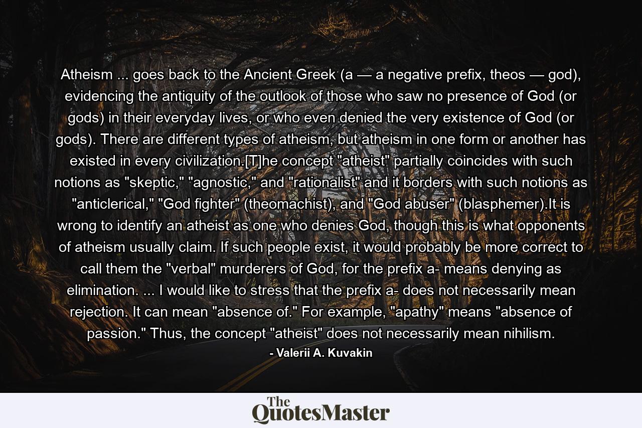 Atheism ... goes back to the Ancient Greek (a — a negative prefix, theos — god), evidencing the antiquity of the outlook of those who saw no presence of God (or gods) in their everyday lives, or who even denied the very existence of God (or gods). There are different types of atheism, but atheism in one form or another has existed in every civilization.[T]he concept 