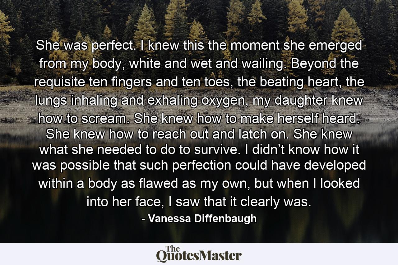 She was perfect. I knew this the moment she emerged from my body, white and wet and wailing. Beyond the requisite ten fingers and ten toes, the beating heart, the lungs inhaling and exhaling oxygen, my daughter knew how to scream. She knew how to make herself heard. She knew how to reach out and latch on. She knew what she needed to do to survive. I didn’t know how it was possible that such perfection could have developed within a body as flawed as my own, but when I looked into her face, I saw that it clearly was. - Quote by Vanessa Diffenbaugh