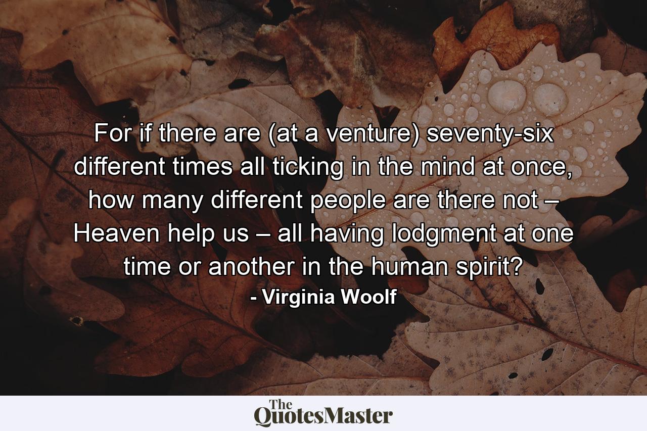 For if there are (at a venture) seventy-six different times all ticking in the mind at once, how many different people are there not – Heaven help us – all having lodgment at one time or another in the human spirit? - Quote by Virginia Woolf