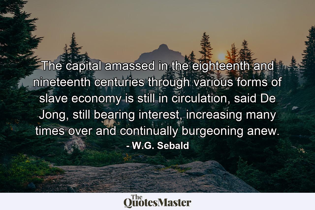 The capital amassed in the eighteenth and nineteenth centuries through various forms of slave economy is still in circulation, said De Jong, still bearing interest, increasing many times over and continually burgeoning anew. - Quote by W.G. Sebald