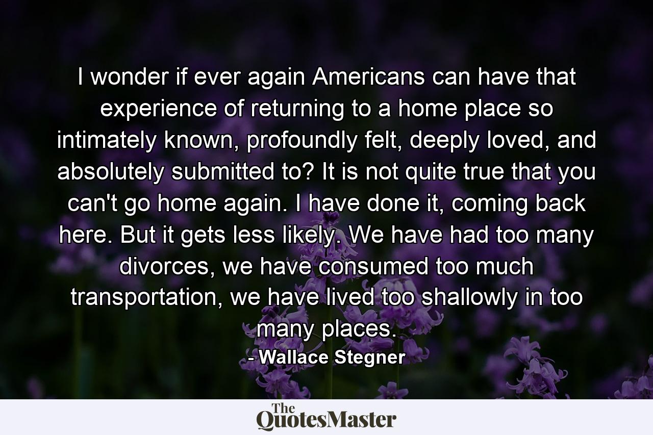 I wonder if ever again Americans can have that experience of returning to a home place so intimately known, profoundly felt, deeply loved, and absolutely submitted to? It is not quite true that you can't go home again. I have done it, coming back here. But it gets less likely. We have had too many divorces, we have consumed too much transportation, we have lived too shallowly in too many places. - Quote by Wallace Stegner