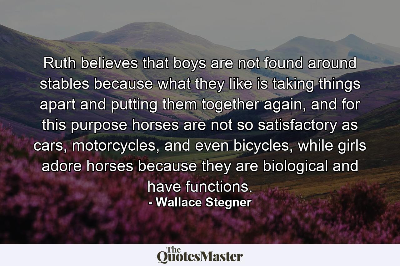 Ruth believes that boys are not found around stables because what they like is taking things apart and putting them together again, and for this purpose horses are not so satisfactory as cars, motorcycles, and even bicycles, while girls adore horses because they are biological and have functions. - Quote by Wallace Stegner