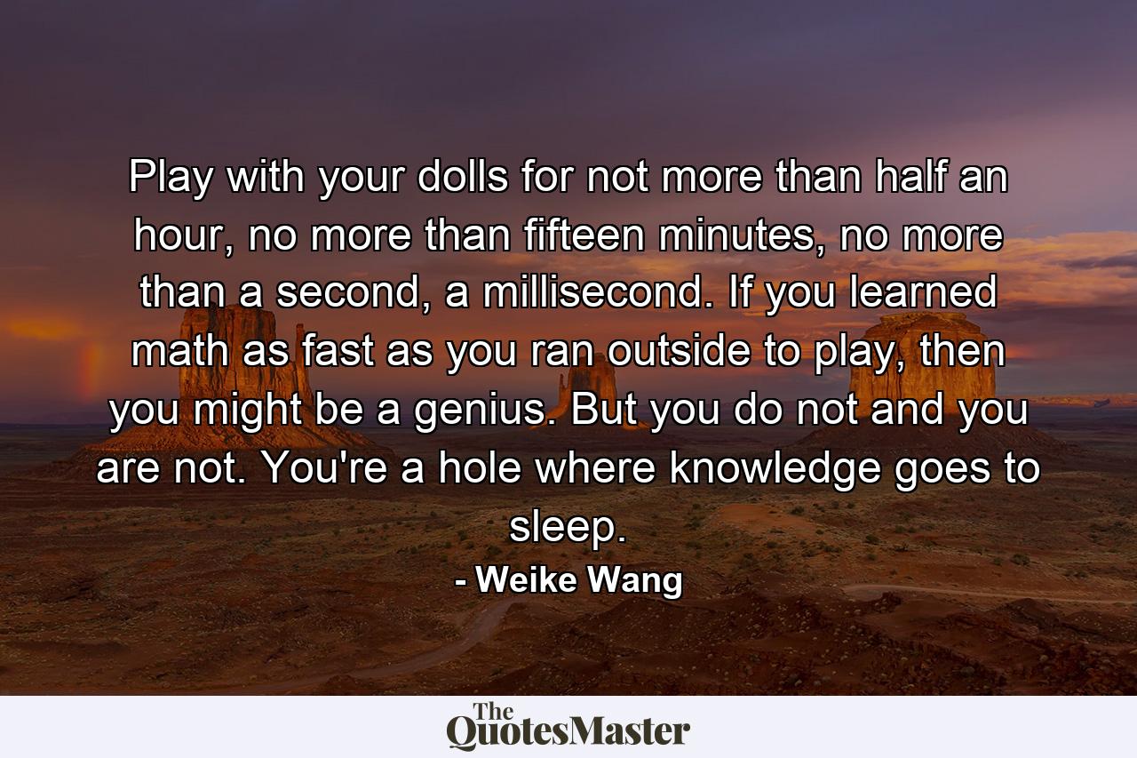 Play with your dolls for not more than half an hour, no more than fifteen minutes, no more than a second, a millisecond. If you learned math as fast as you ran outside to play, then you might be a genius. But you do not and you are not. You're a hole where knowledge goes to sleep. - Quote by Weike Wang