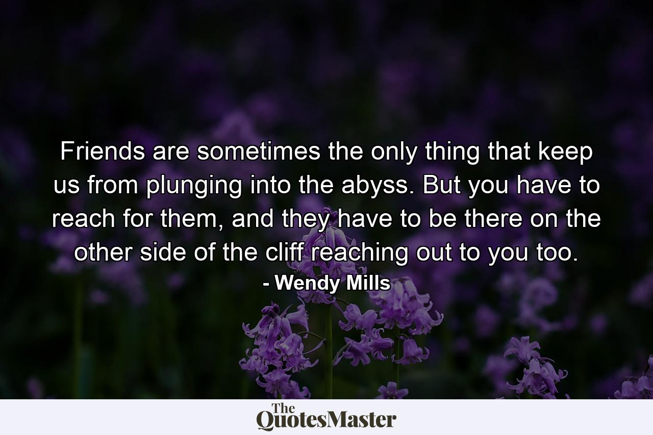 Friends are sometimes the only thing that keep us from plunging into the abyss. But you have to reach for them, and they have to be there on the other side of the cliff reaching out to you too. - Quote by Wendy Mills