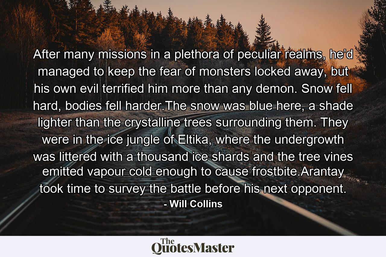 After many missions in a plethora of peculiar realms, he’d managed to keep the fear of monsters locked away, but his own evil terrified him more than any demon. Snow fell hard, bodies fell harder.The snow was blue here, a shade lighter than the crystalline trees surrounding them. They were in the ice jungle of Eltika, where the undergrowth was littered with a thousand ice shards and the tree vines emitted vapour cold enough to cause frostbite.Arantay took time to survey the battle before his next opponent. - Quote by Will Collins