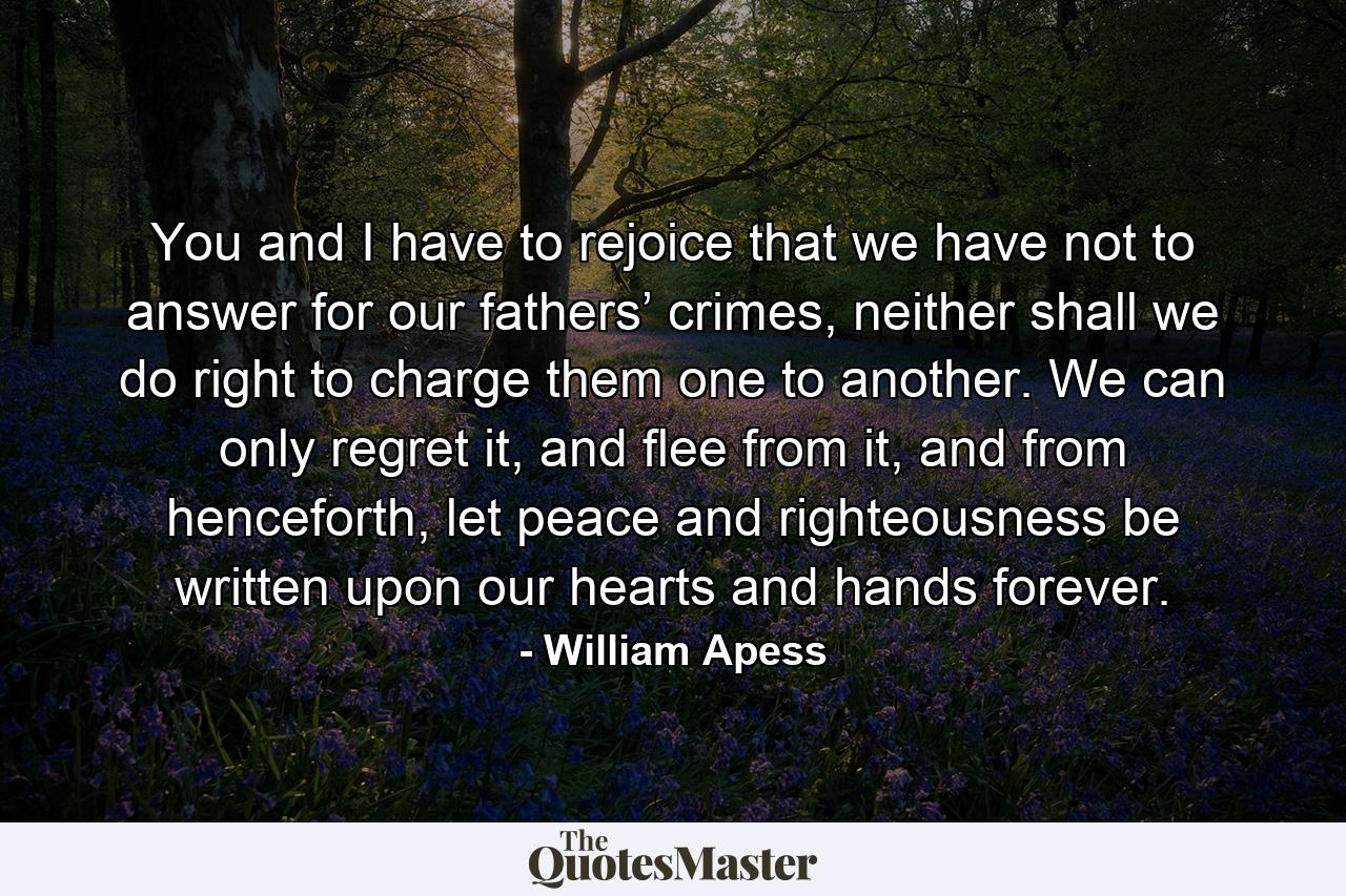 You and I have to rejoice that we have not to answer for our fathers’ crimes, neither shall we do right to charge them one to another. We can only regret it, and flee from it, and from henceforth, let peace and righteousness be written upon our hearts and hands forever. - Quote by William Apess