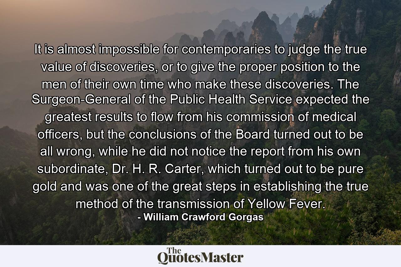 It is almost impossible for contemporaries to judge the true value of discoveries, or to give the proper position to the men of their own time who make these discoveries. The Surgeon-General of the Public Health Service expected the greatest results to flow from his commission of medical officers, but the conclusions of the Board turned out to be all wrong, while he did not notice the report from his own subordinate, Dr. H. R. Carter, which turned out to be pure gold and was one of the great steps in establishing the true method of the transmission of Yellow Fever. - Quote by William Crawford Gorgas