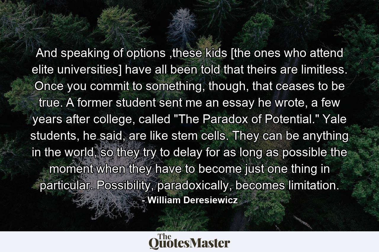 And speaking of options ,these kids [the ones who attend elite universities] have all been told that theirs are limitless. Once you commit to something, though, that ceases to be true. A former student sent me an essay he wrote, a few years after college, called 