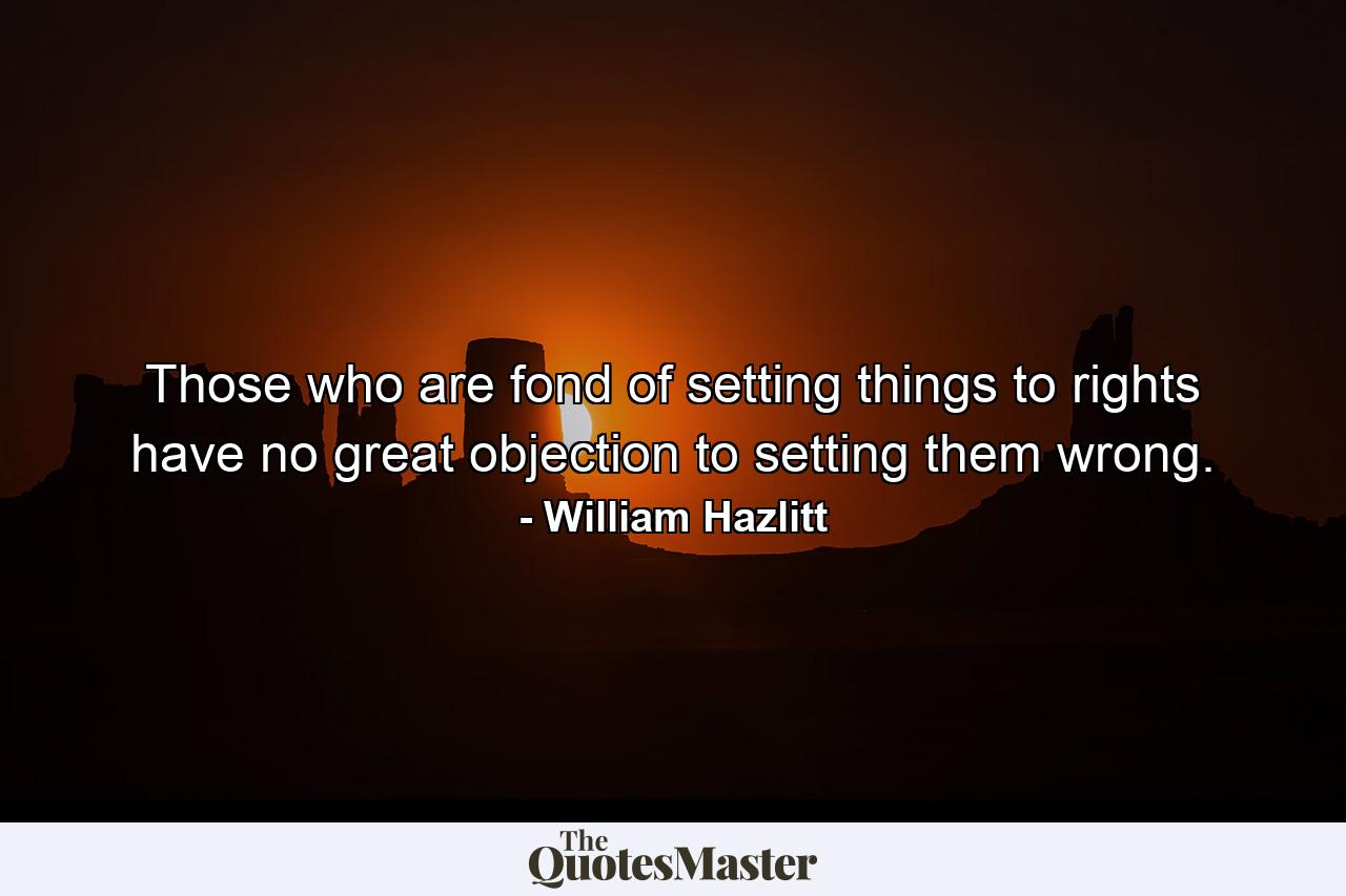 Those who are fond of setting things to rights have no great objection to setting them wrong. - Quote by William Hazlitt