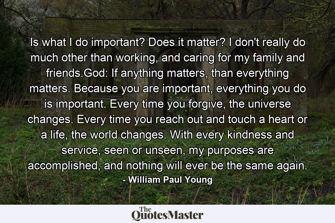 Is what I do important? Does it matter? I don't really do much other than working, and caring for my family and friends.God: If anything matters, than everything matters. Because you are important, everything you do is important. Every time you forgive, the universe changes. Every time you reach out and touch a heart or a life, the world changes. With every kindness and service, seen or unseen, my purposes are accomplished, and nothing will ever be the same again. - Quote by William Paul Young