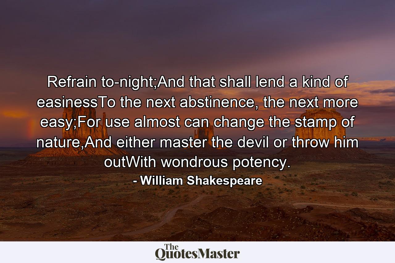 Refrain to-night;And that shall lend a kind of easinessTo the next abstinence, the next more easy;For use almost can change the stamp of nature,And either master the devil or throw him outWith wondrous potency. - Quote by William Shakespeare