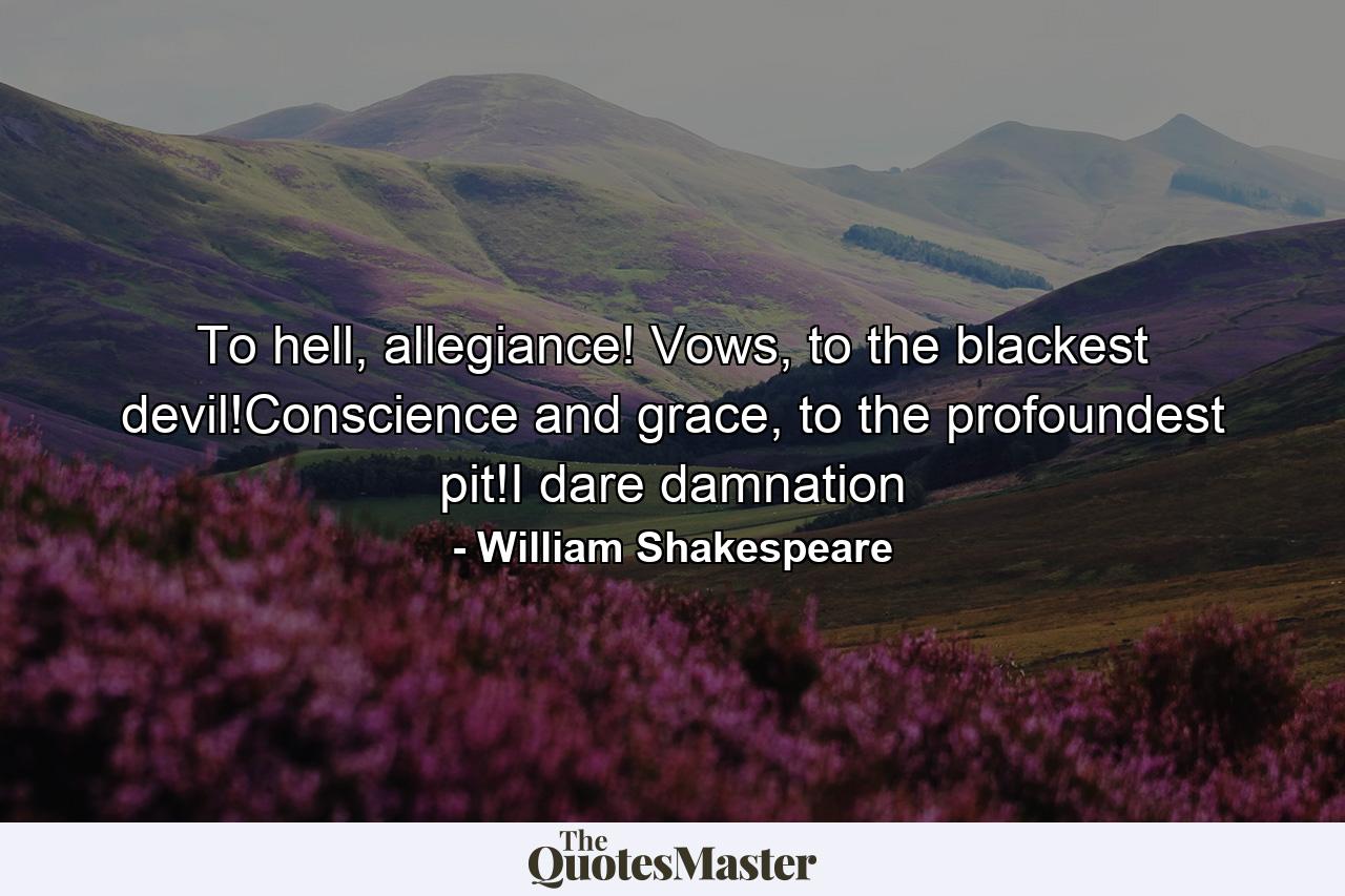 To hell, allegiance! Vows, to the blackest devil!Conscience and grace, to the profoundest pit!I dare damnation - Quote by William Shakespeare