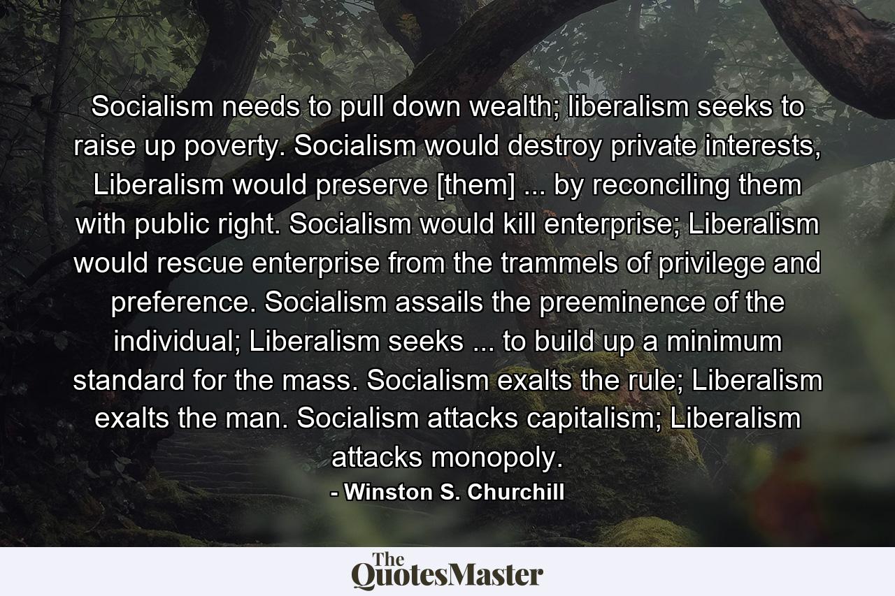 Socialism needs to pull down wealth; liberalism seeks to raise up poverty. Socialism would destroy private interests, Liberalism would preserve [them] ... by reconciling them with public right. Socialism would kill enterprise; Liberalism would rescue enterprise from the trammels of privilege and preference. Socialism assails the preeminence of the individual; Liberalism seeks ... to build up a minimum standard for the mass. Socialism exalts the rule; Liberalism exalts the man. Socialism attacks capitalism; Liberalism attacks monopoly. - Quote by Winston S. Churchill